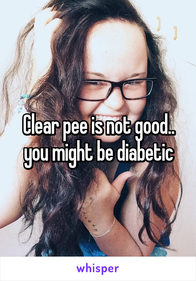 Clear pee is not good.. you might be diabetic
