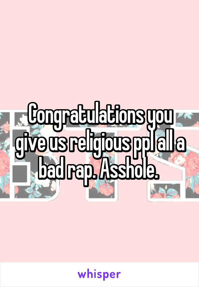 Congratulations you give us religious ppl all a bad rap. Asshole. 