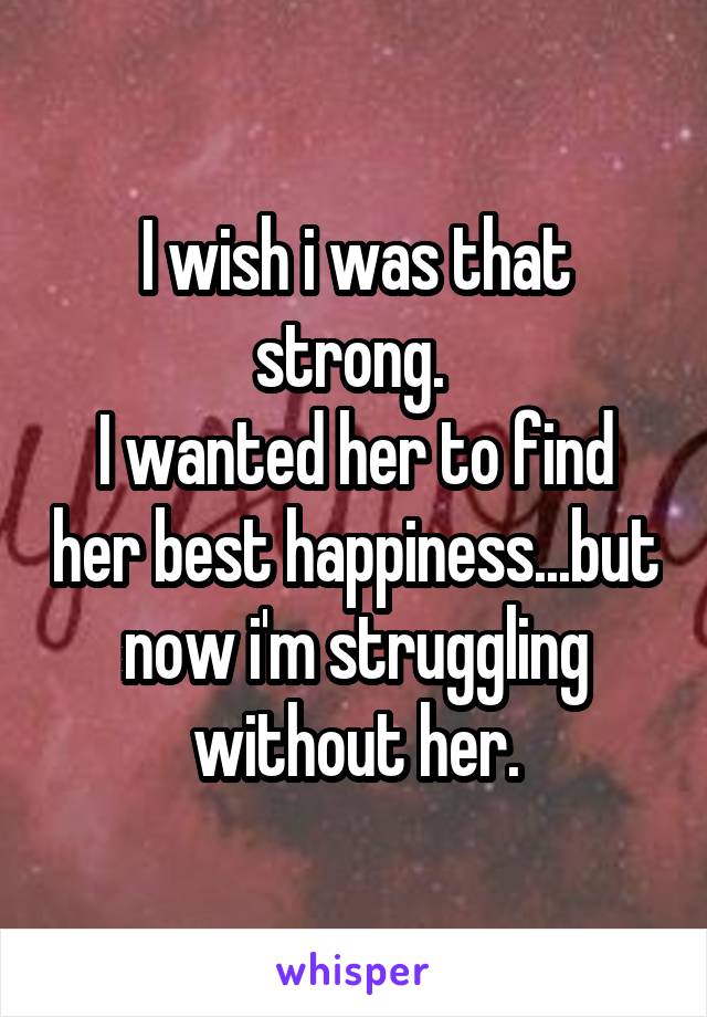 I wish i was that strong. 
I wanted her to find her best happiness...but now i'm struggling without her.