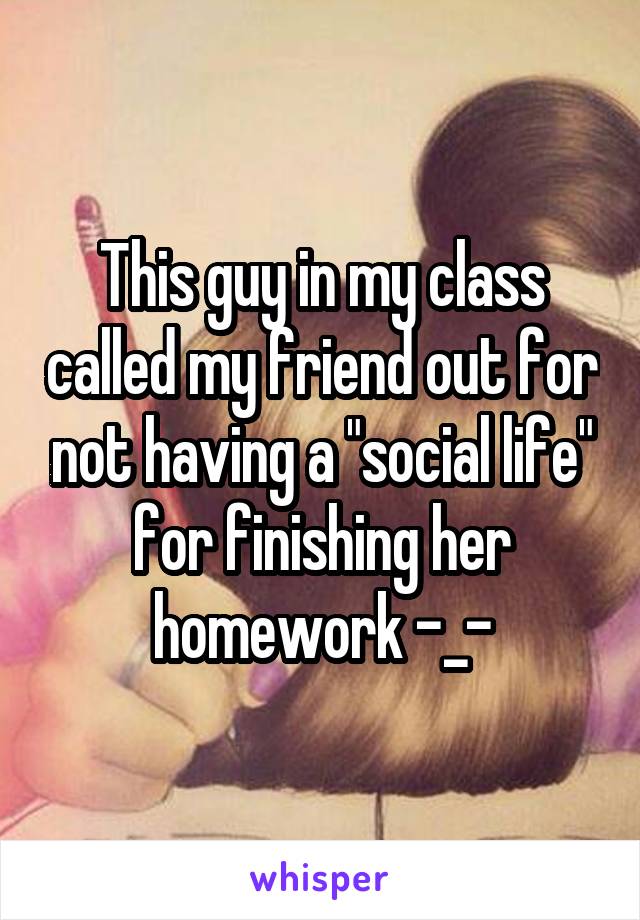 This guy in my class called my friend out for not having a "social life" for finishing her homework -_-
