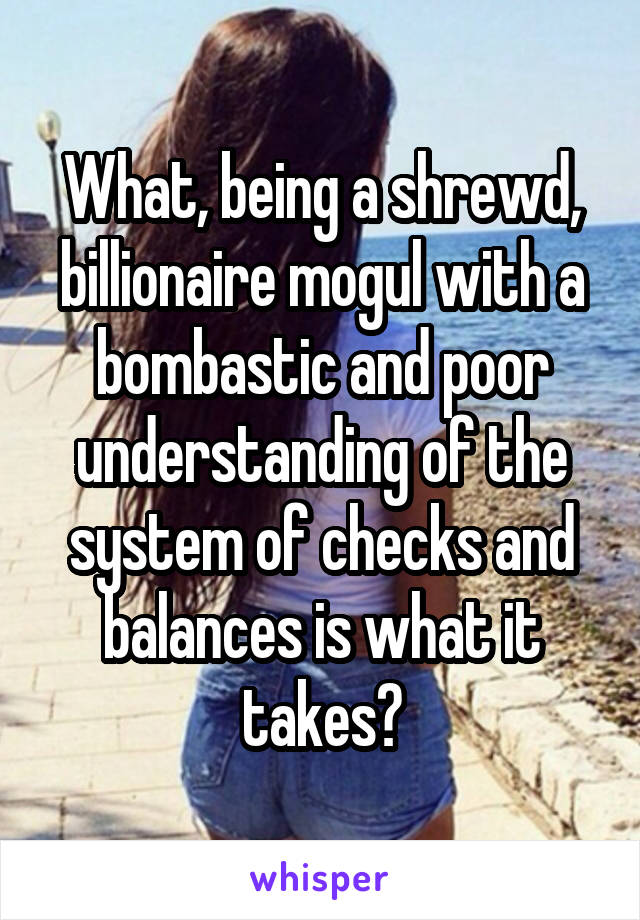 What, being a shrewd, billionaire mogul with a bombastic and poor understanding of the system of checks and balances is what it takes?