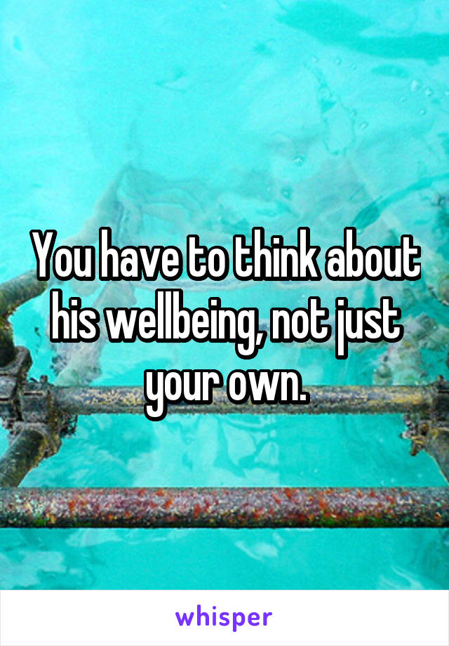You have to think about his wellbeing, not just your own.