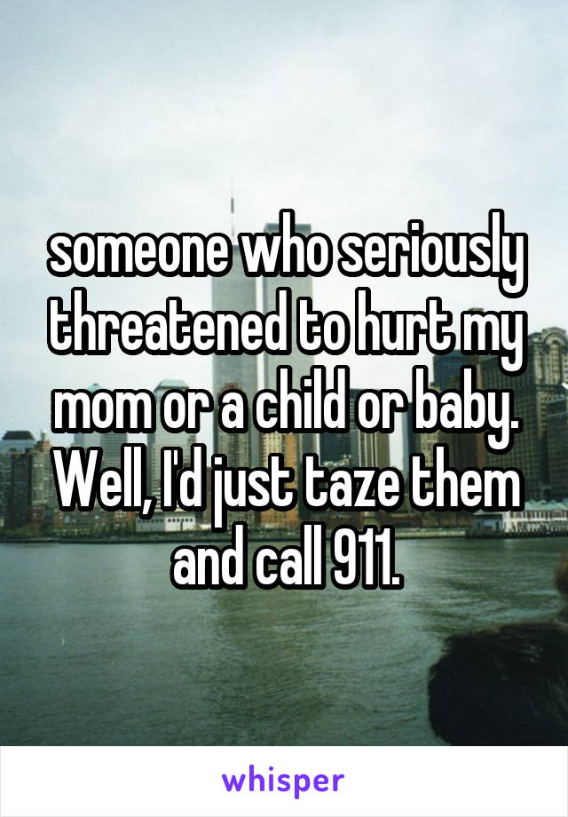 someone who seriously threatened to hurt my mom or a child or baby. Well, I'd just taze them and call 911.