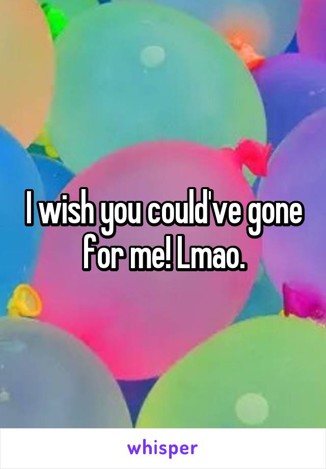 I wish you could've gone for me! Lmao.