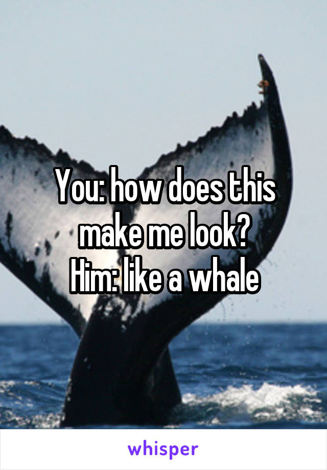 You: how does this make me look?
Him: like a whale