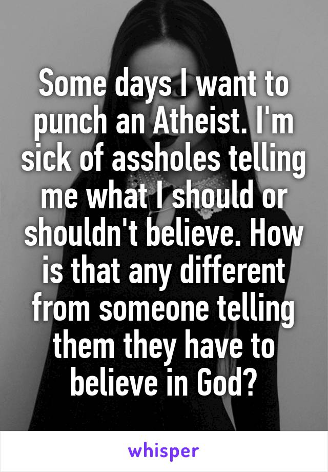 Some days I want to punch an Atheist. I'm sick of assholes telling me what I should or shouldn't believe. How is that any different from someone telling them they have to believe in God?