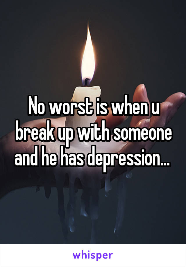 No worst is when u break up with someone and he has depression... 