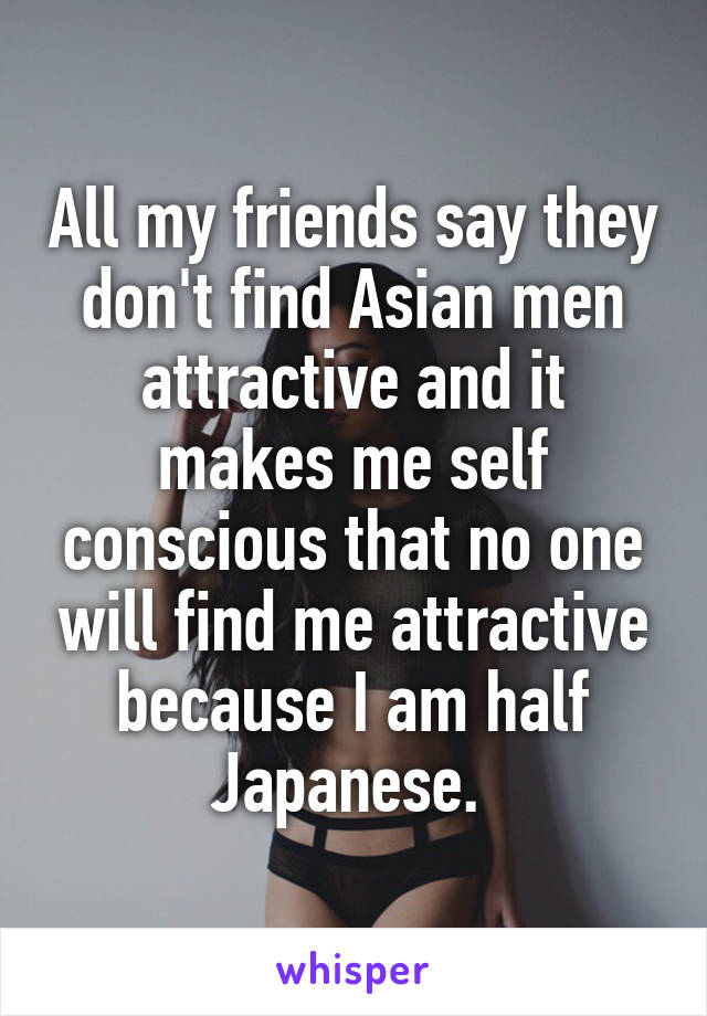 All my friends say they don't find Asian men attractive and it makes me self conscious that no one will find me attractive because I am half Japanese. 