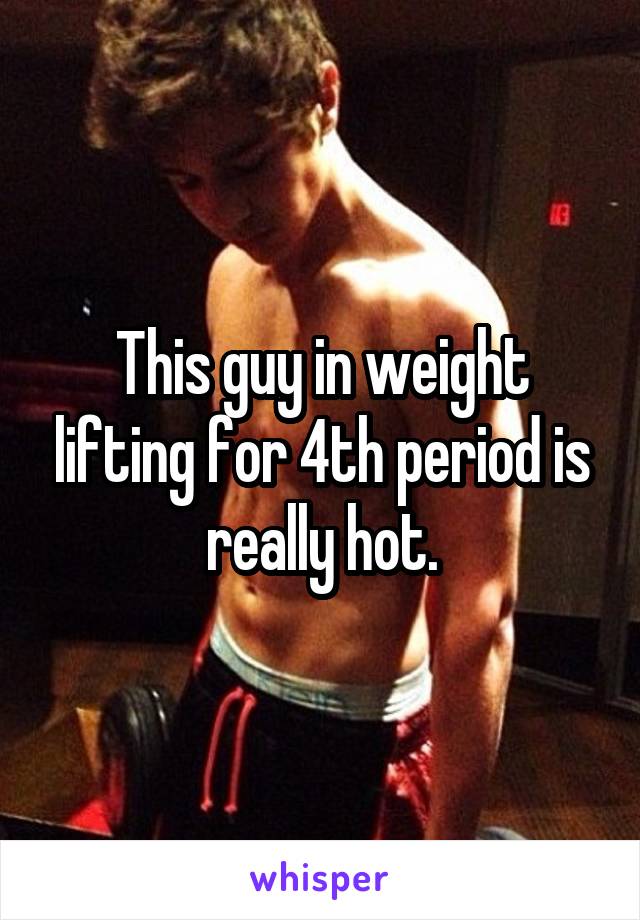 This guy in weight lifting for 4th period is really hot.