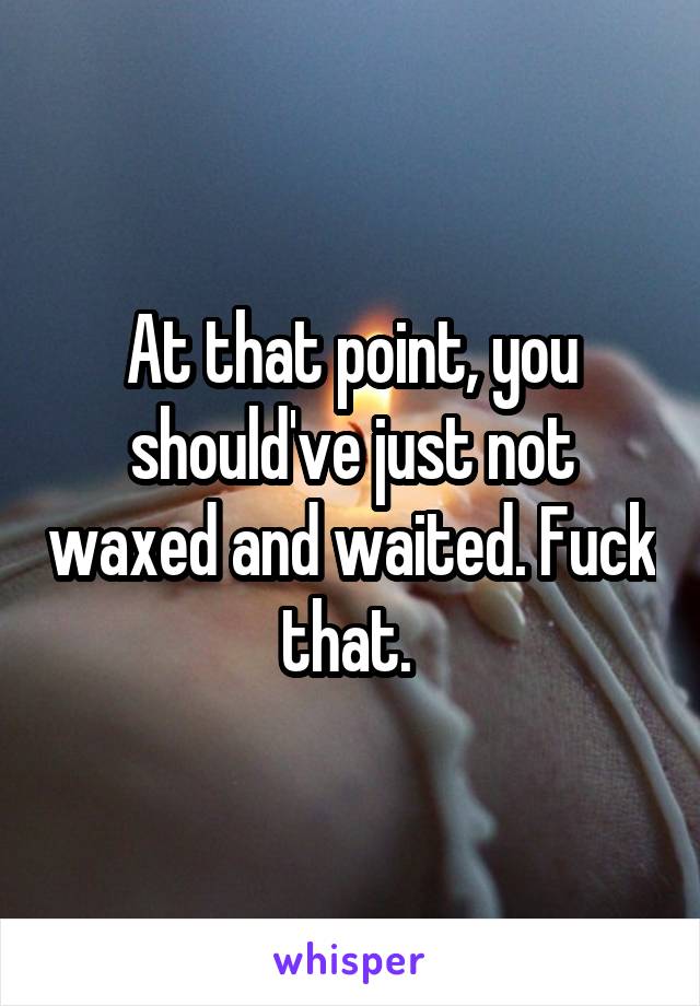 At that point, you should've just not waxed and waited. Fuck that. 