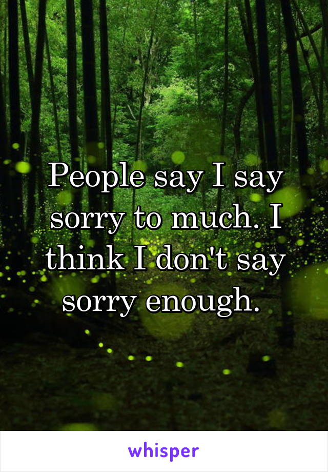 People say I say sorry to much. I think I don't say sorry enough. 