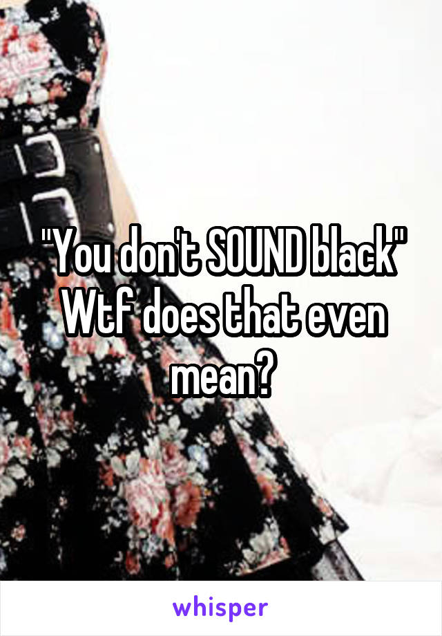 "You don't SOUND black"
Wtf does that even mean?