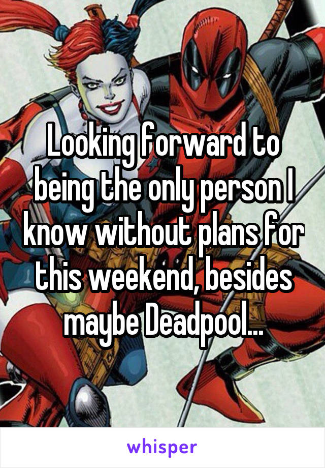 Looking forward to being the only person I know without plans for this weekend, besides maybe Deadpool...