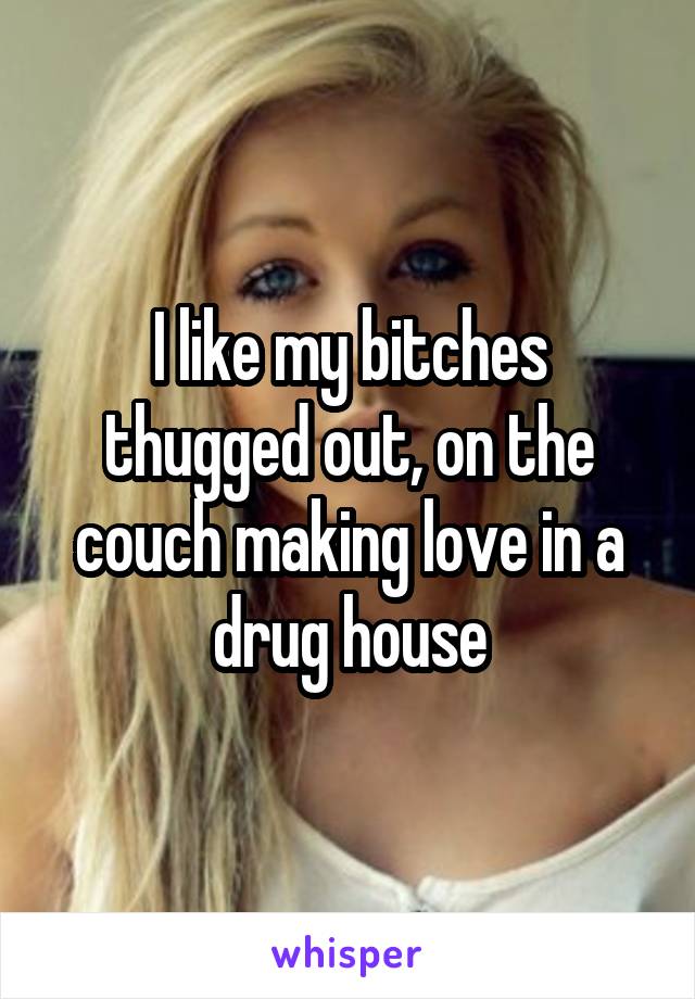 I like my bitches thugged out, on the couch making love in a drug house