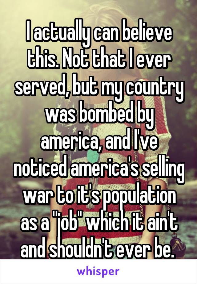 I actually can believe this. Not that I ever served, but my country was bombed by america, and I've noticed america's selling war to it's population as a "job" which it ain't and shouldn't ever be. 