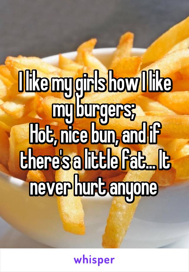 I like my girls how I like my burgers; 
Hot, nice bun, and if there's a little fat... It never hurt anyone 