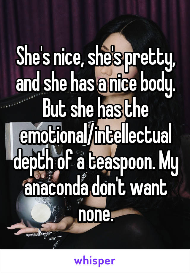 She's nice, she's pretty, and she has a nice body. But she has the emotional/intellectual depth of a teaspoon. My anaconda don't want none.