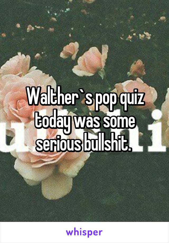 Walther`s pop quiz today was some serious bullshit. 