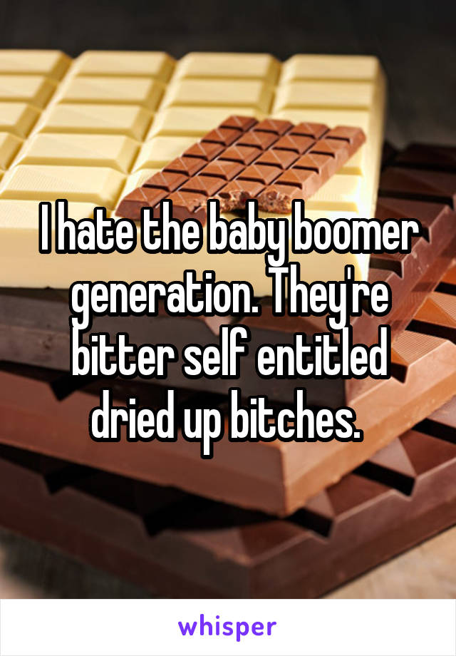 I hate the baby boomer generation. They're bitter self entitled dried up bitches. 