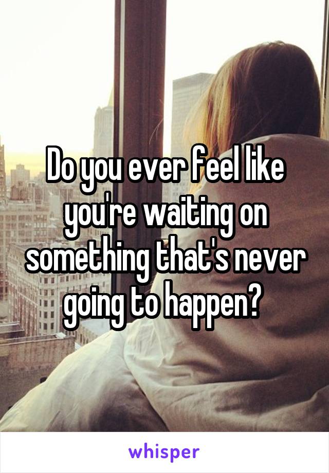 Do you ever feel like you're waiting on something that's never going to happen? 