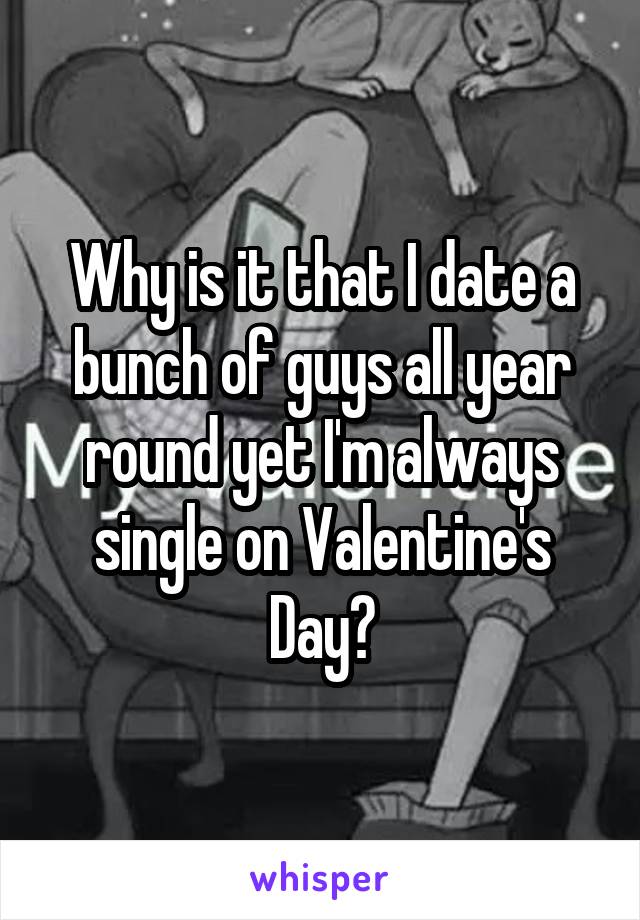 Why is it that I date a bunch of guys all year round yet I'm always single on Valentine's Day?