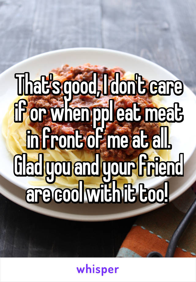 That's good, I don't care if or when ppl eat meat in front of me at all. Glad you and your friend are cool with it too! 