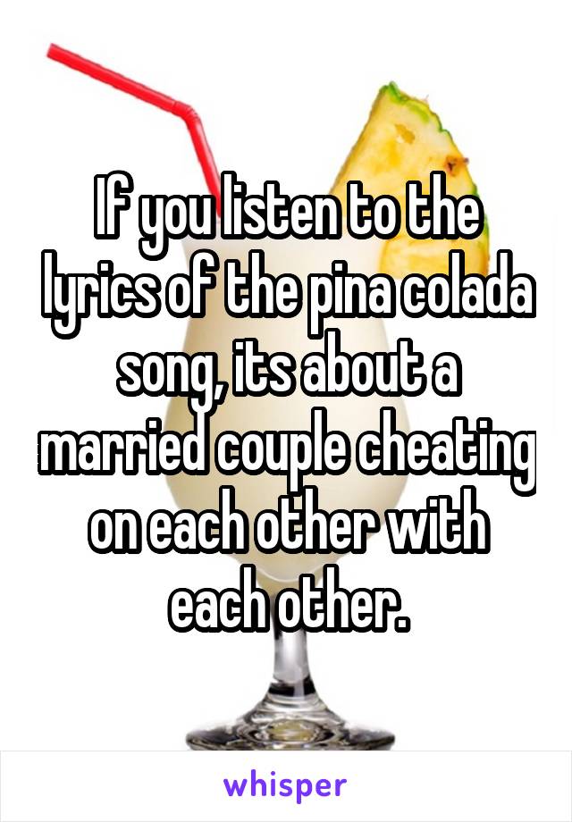 If you listen to the lyrics of the pina colada song, its about a married couple cheating on each other with each other.