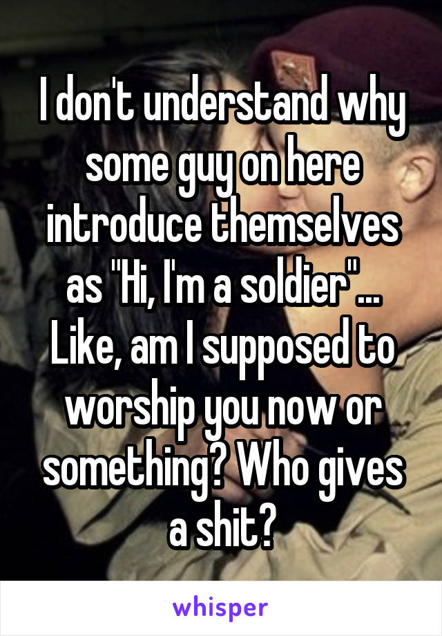 I don't understand why some guy on here introduce themselves as "Hi, I'm a soldier"...
Like, am I supposed to worship you now or something? Who gives a shit?