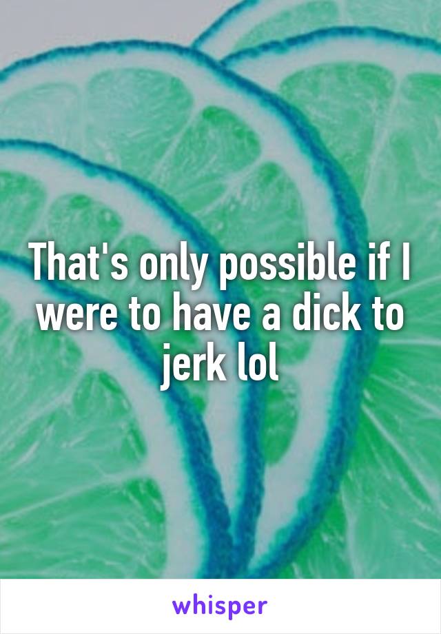That's only possible if I were to have a dick to jerk lol