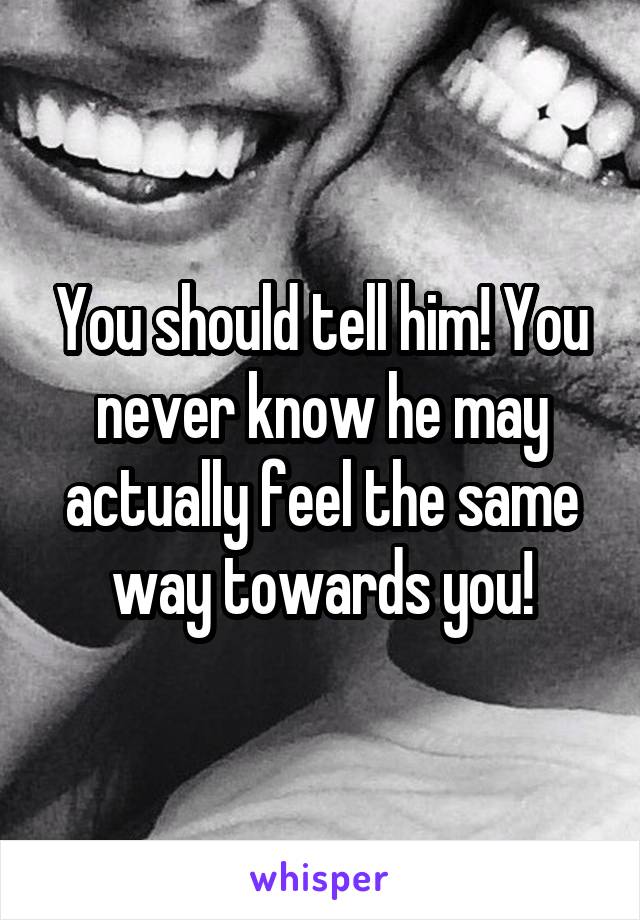 You should tell him! You never know he may actually feel the same way towards you!