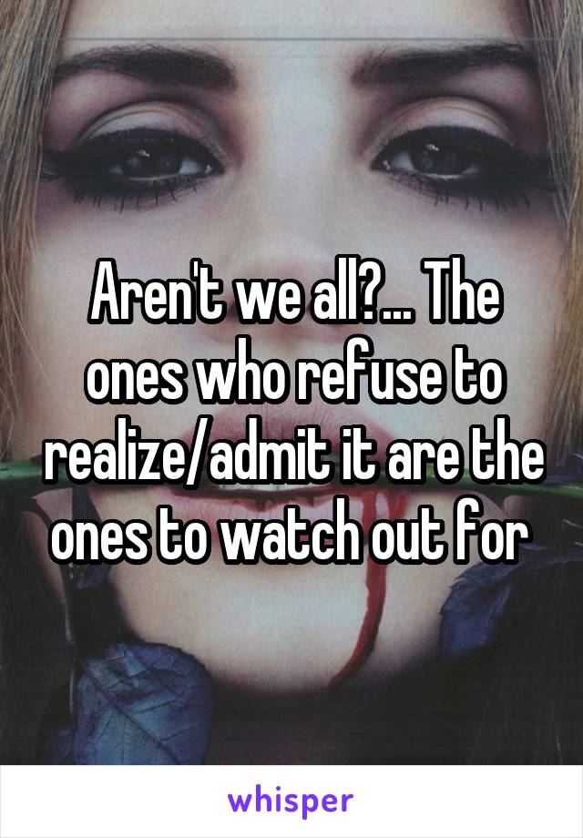 Aren't we all?... The ones who refuse to realize/admit it are the ones to watch out for 