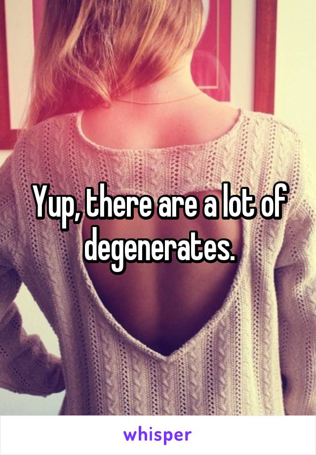 Yup, there are a lot of degenerates.