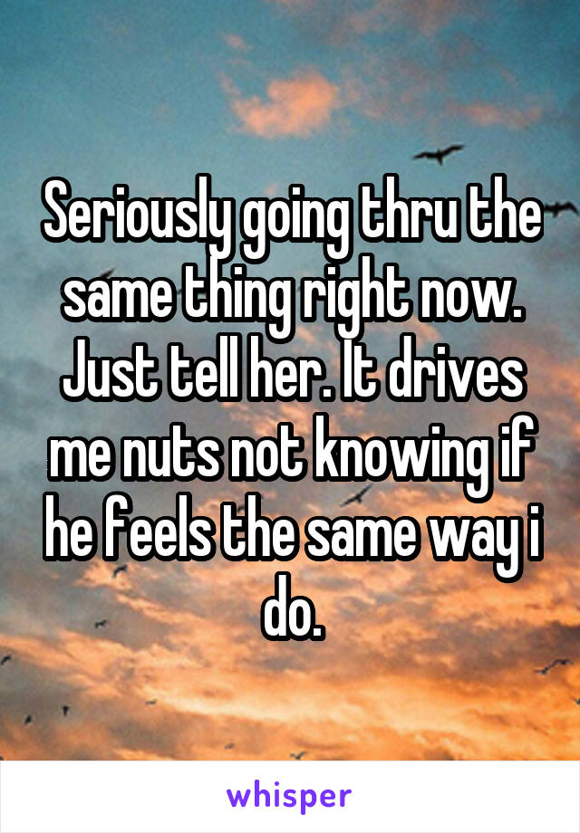 Seriously going thru the same thing right now. Just tell her. It drives me nuts not knowing if he feels the same way i do.