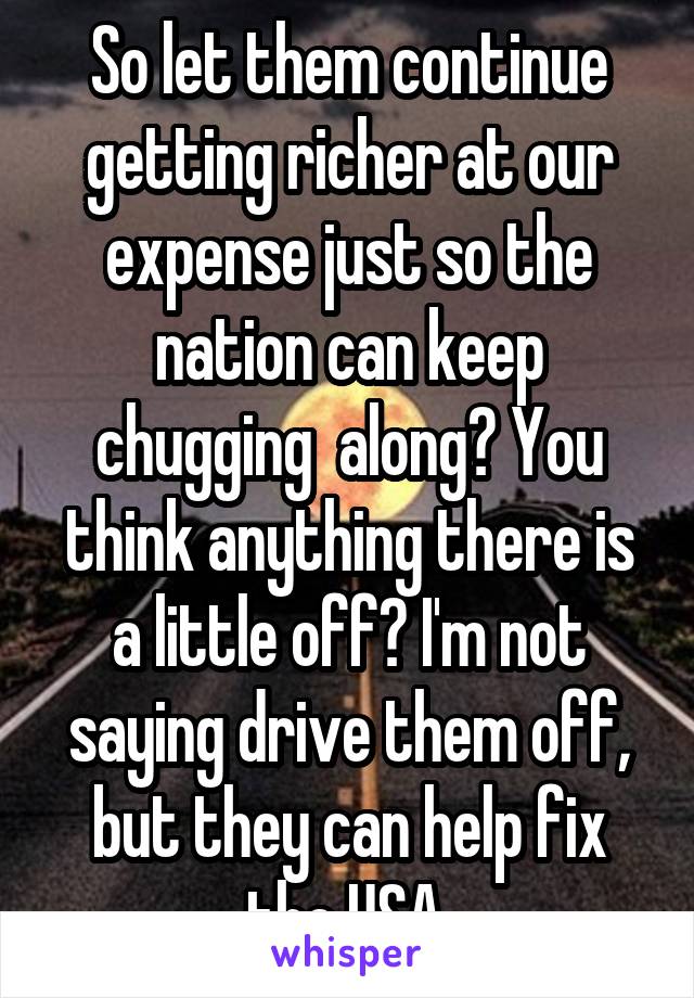 So let them continue getting richer at our expense just so the nation can keep chugging  along? You think anything there is a little off? I'm not saying drive them off, but they can help fix the USA.