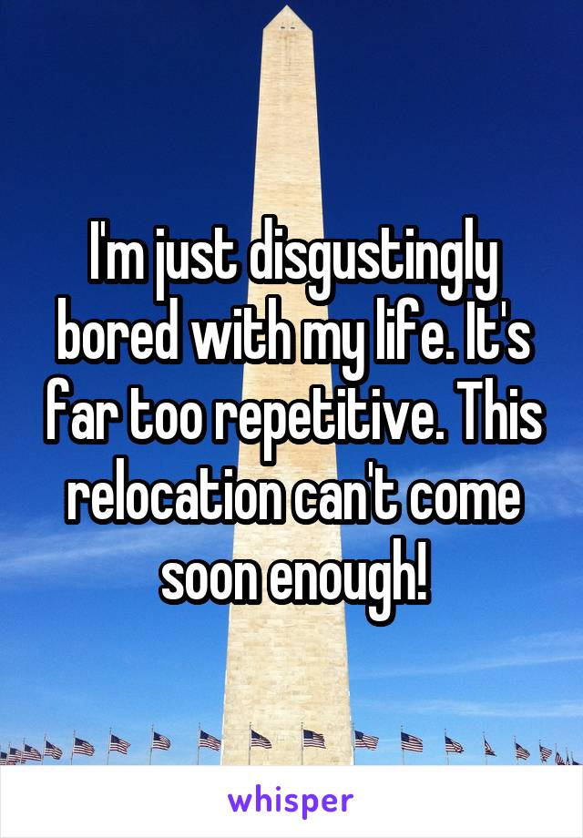 I'm just disgustingly bored with my life. It's far too repetitive. This relocation can't come soon enough!