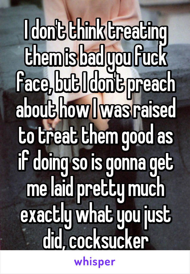 I don't think treating them is bad you fuck face, but I don't preach about how I was raised to treat them good as if doing so is gonna get me laid pretty much exactly what you just did, cocksucker