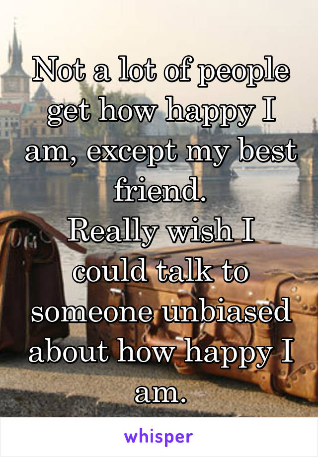 Not a lot of people get how happy I am, except my best friend.
Really wish I could talk to someone unbiased about how happy I am.