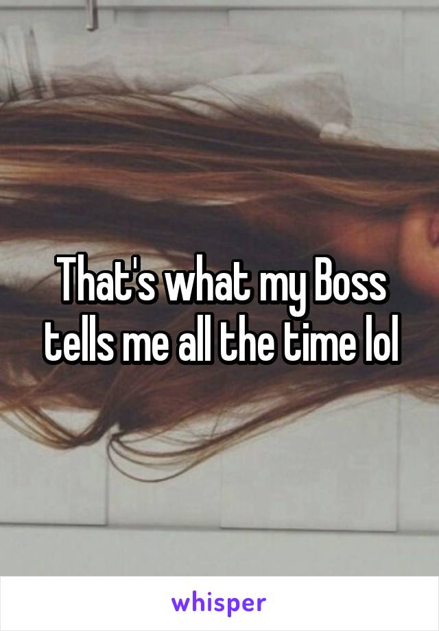 That's what my Boss tells me all the time lol