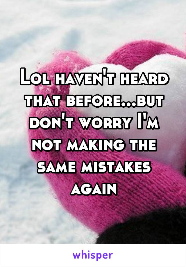 Lol haven't heard that before...but don't worry I'm not making the same mistakes again