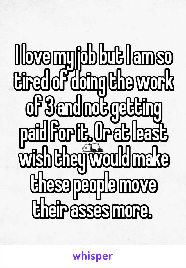 I love my job but I am so tired of doing the work of 3 and not getting paid for it. Or at least wish they would make these people move their asses more. 