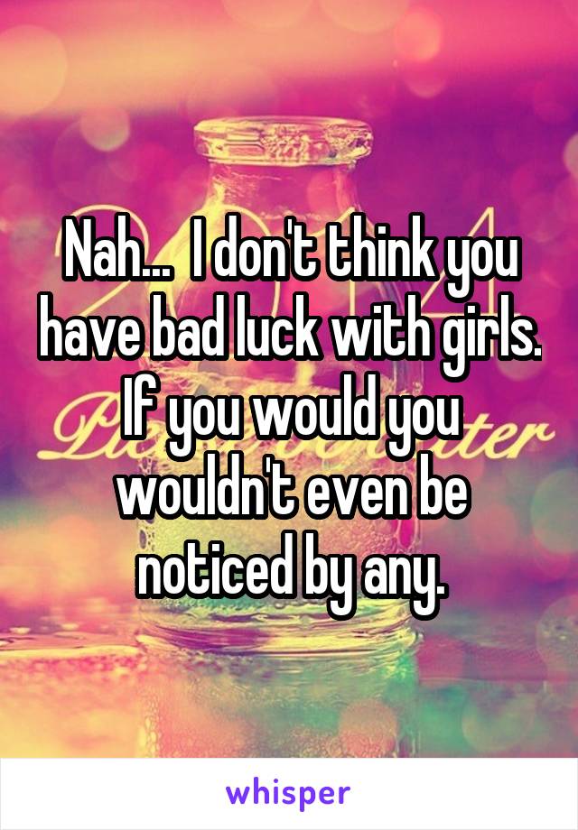 Nah...  I don't think you have bad luck with girls.
If you would you wouldn't even be noticed by any.