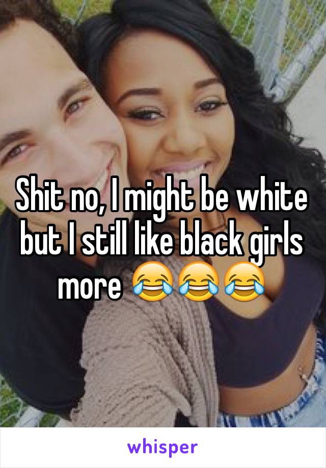 Shit no, I might be white but I still like black girls more 😂😂😂