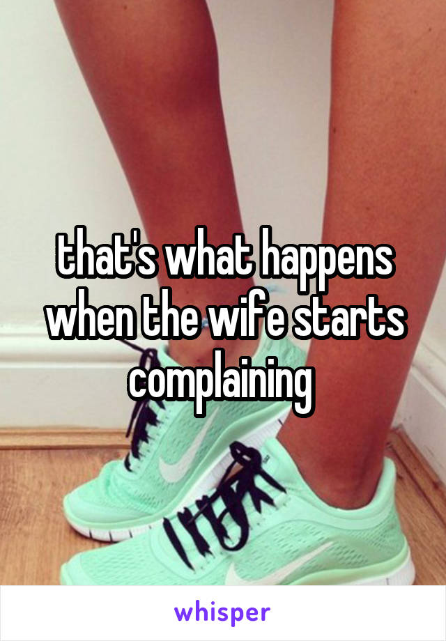 that's what happens when the wife starts complaining 