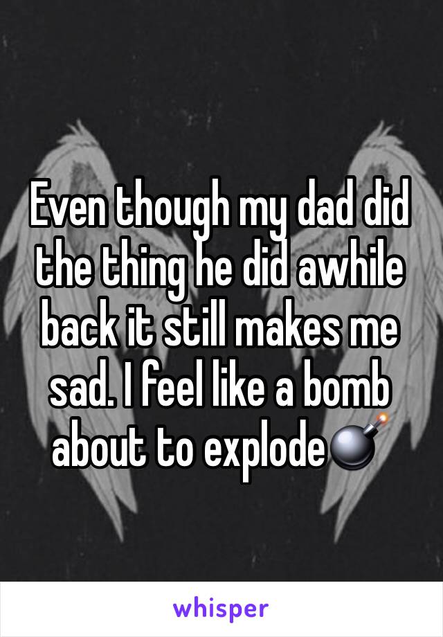 Even though my dad did the thing he did awhile back it still makes me sad. I feel like a bomb about to explode💣