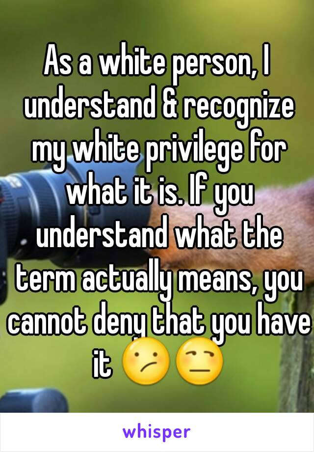 As a white person, I understand & recognize my white privilege for what it is. If you understand what the term actually means, you cannot deny that you have it 😕😒