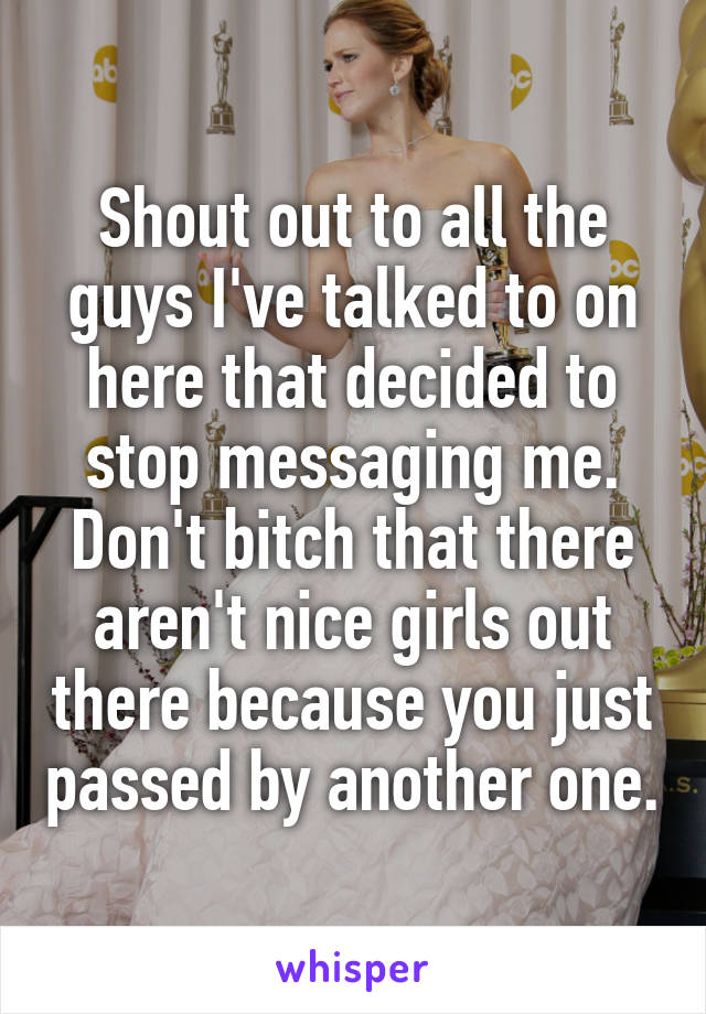 Shout out to all the guys I've talked to on here that decided to stop messaging me.
Don't bitch that there aren't nice girls out there because you just passed by another one.