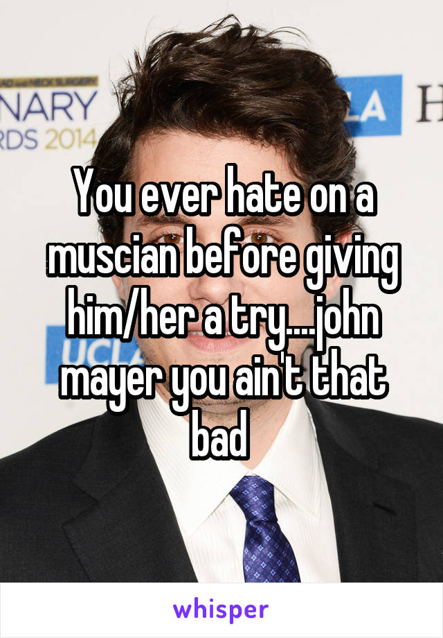 You ever hate on a muscian before giving him/her a try....john mayer you ain't that bad 