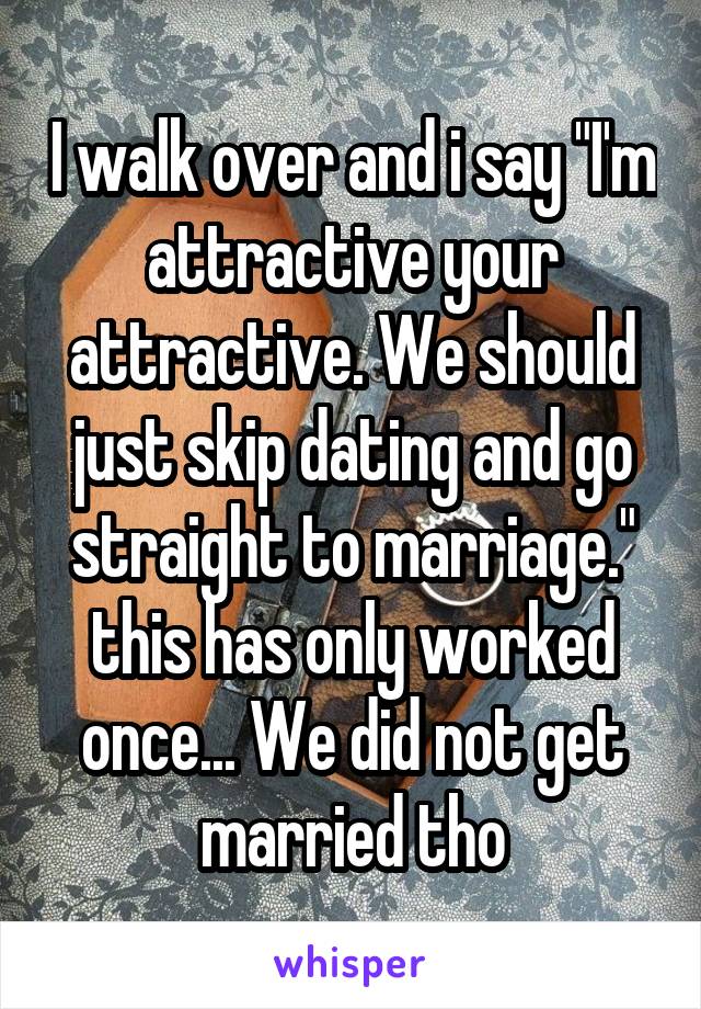 I walk over and i say "I'm attractive your attractive. We should just skip dating and go straight to marriage." this has only worked once... We did not get married tho