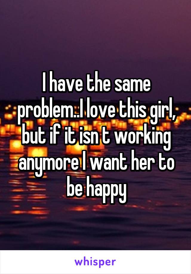 I have the same problem..I love this girl, but if it isn t working anymore I want her to be happy