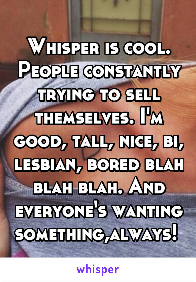 Whisper is cool. People constantly trying to sell themselves. I'm good, tall, nice, bi, lesbian, bored blah blah blah. And everyone's wanting something,always! 